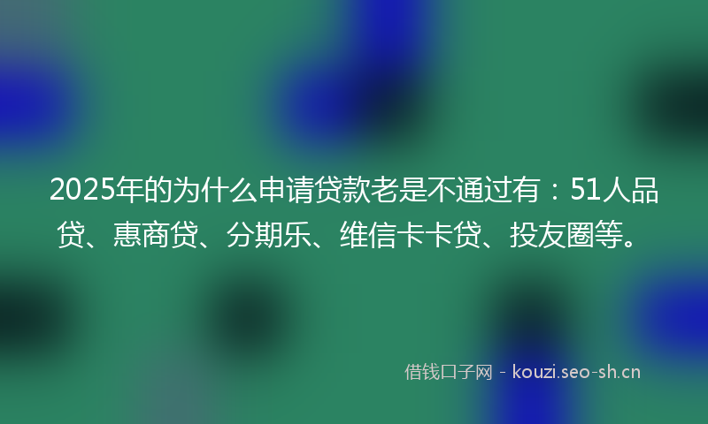 2025年的为什么申请贷款老是不通过有：51人品贷、惠商贷、分期乐、维信卡卡贷、投友圈等。