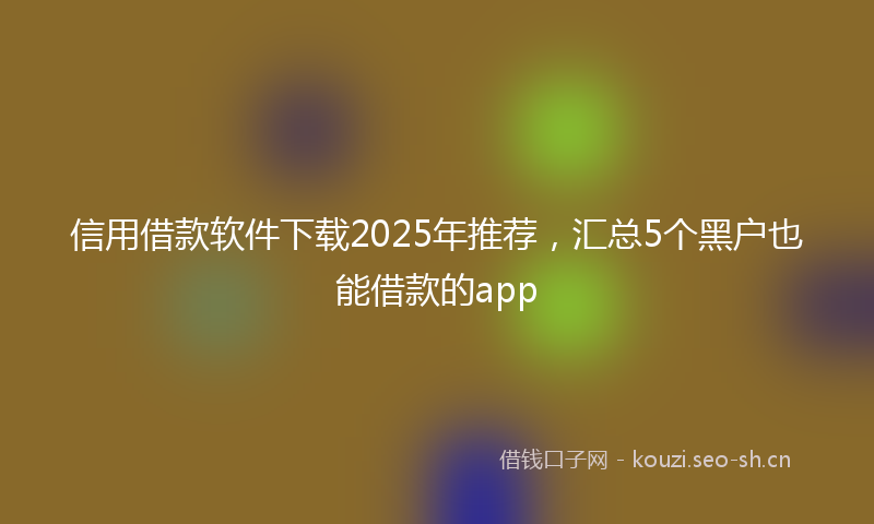 信用借款软件下载2025年推荐，汇总5个黑户也能借款的app