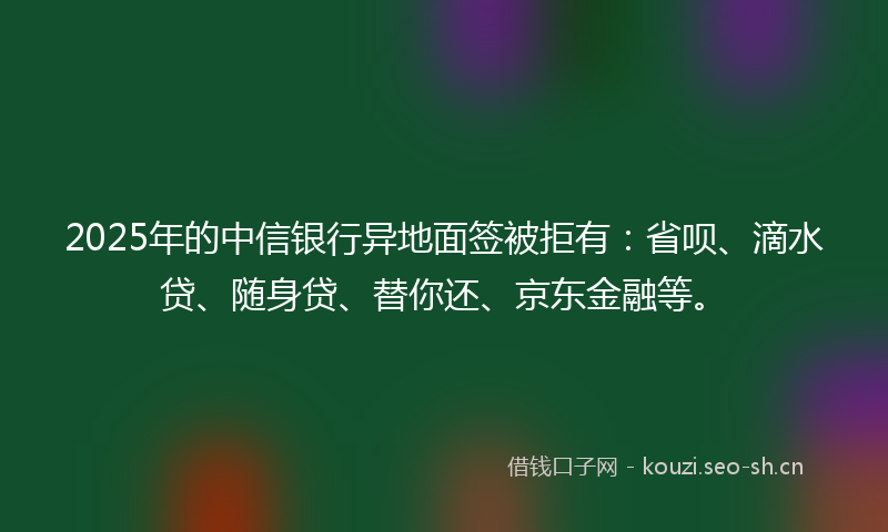 2025年的中信银行异地面签被拒有：省呗、滴水贷、随身贷、替你还、京东金融等。