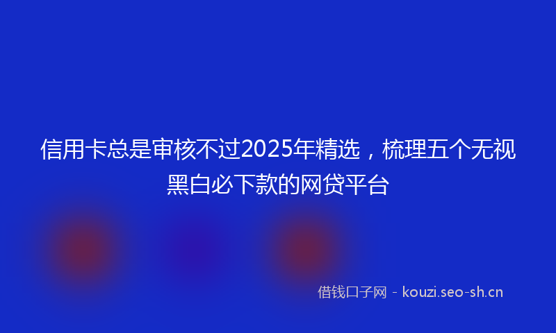 信用卡总是审核不过2025年精选，梳理五个无视黑白必下款的网贷平台
