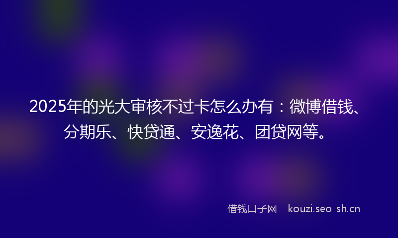 2025年的光大审核不过卡怎么办有：微博借钱、分期乐、快贷通、安逸花、团贷网等。