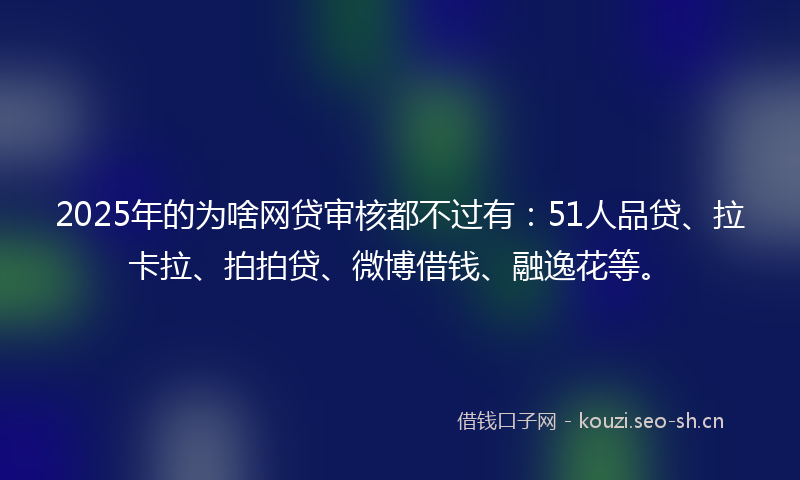 2025年的为啥网贷审核都不过有：51人品贷、拉卡拉、拍拍贷、微博借钱、融逸花等。