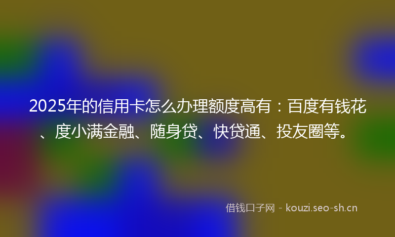 2025年的信用卡怎么办理额度高有：百度有钱花、度小满金融、随身贷、快贷通、投友圈等。