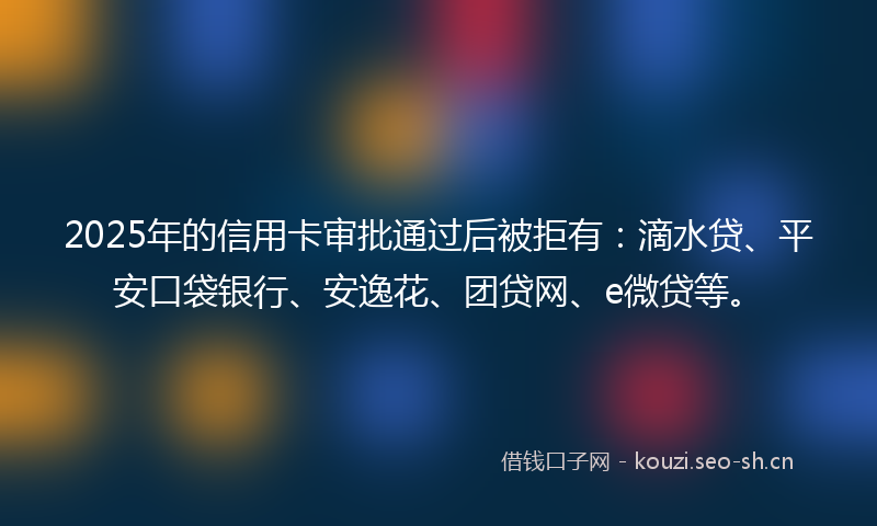 2025年的信用卡审批通过后被拒有：滴水贷、平安口袋银行、安逸花、团贷网、e微贷等。