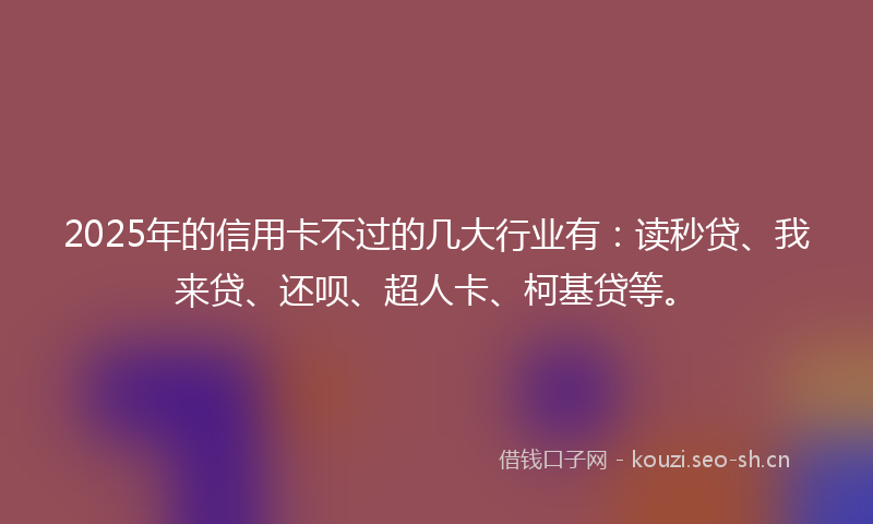 2025年的信用卡不过的几大行业有:读秒贷、我来贷、还呗、超人卡、柯基贷等。