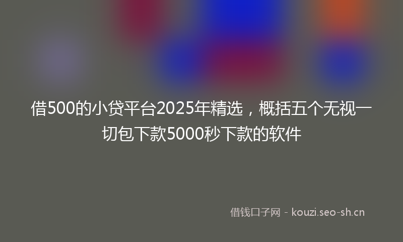 借500的小贷平台2025年精选,概括五个无视一切包下款5000秒下款的软件