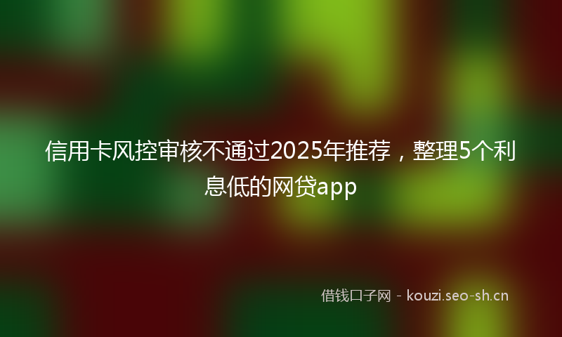 信用卡风控审核不通过2025年推荐，整理5个利息低的网贷app