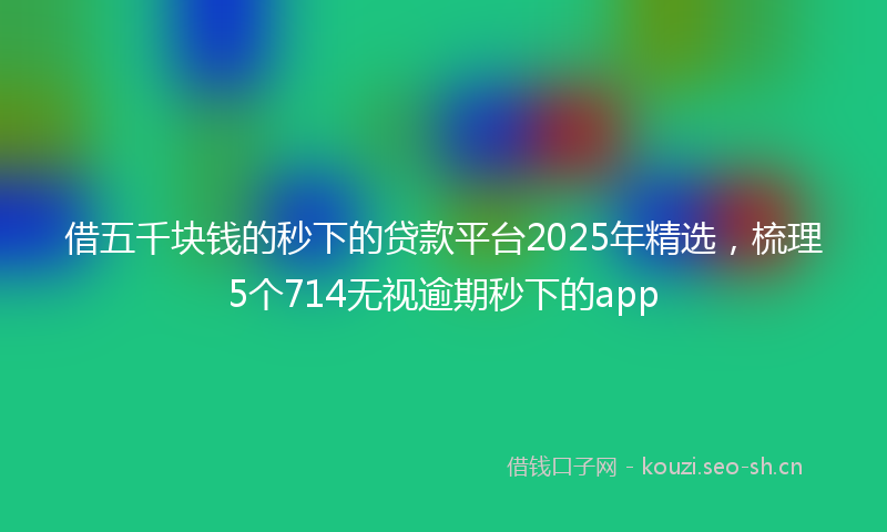 借五千块钱的秒下的贷款平台2025年精选，梳理5个714无视逾期秒下的app