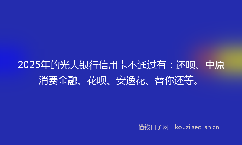 2025年的光大银行信用卡不通过有：还呗、中原消费金融、花呗、安逸花、替你还等。