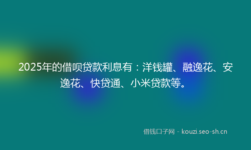 2025年的借呗贷款利息有：洋钱罐、融逸花、安逸花、快贷通、小米贷款等。