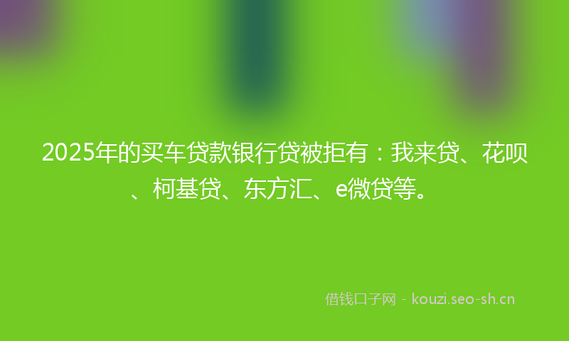 2025年的买车贷款银行贷被拒有：我来贷、花呗、柯基贷、东方汇、e微贷等。