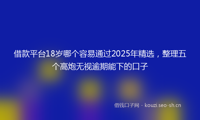 借款平台18岁哪个容易通过2025年精选，整理五个高炮无视逾期能下的口子