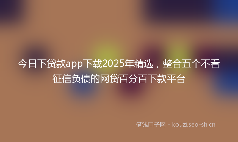 今日下贷款app下载2025年精选,整合五个不看征信负债的网贷百分百下款平台