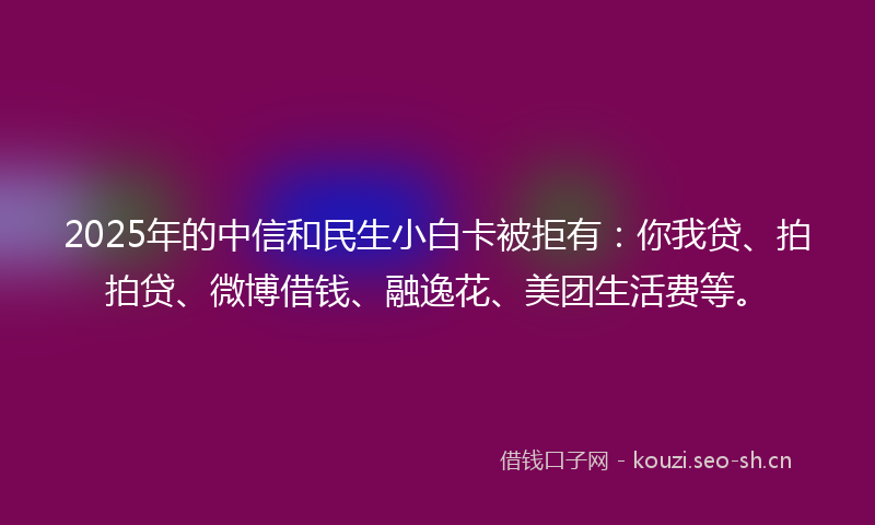 2025年的中信和民生小白卡被拒有：你我贷、拍拍贷、微博借钱、融逸花、美团生活费等。