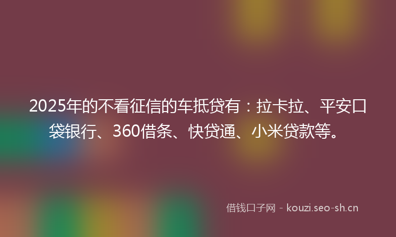2025年的不看征信的车抵贷有：拉卡拉、平安口袋银行、360借条、快贷通、小米贷款等。