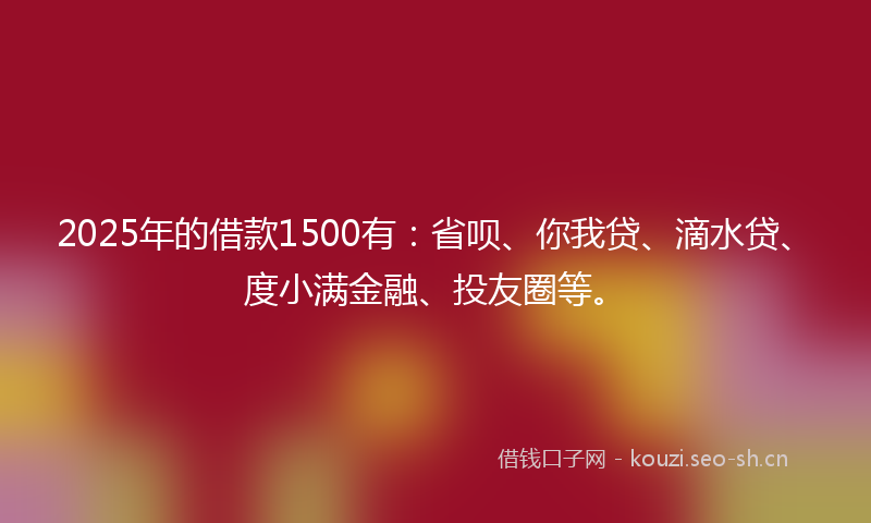 2025年的借款1500有：省呗、你我贷、滴水贷、度小满金融、投友圈等。