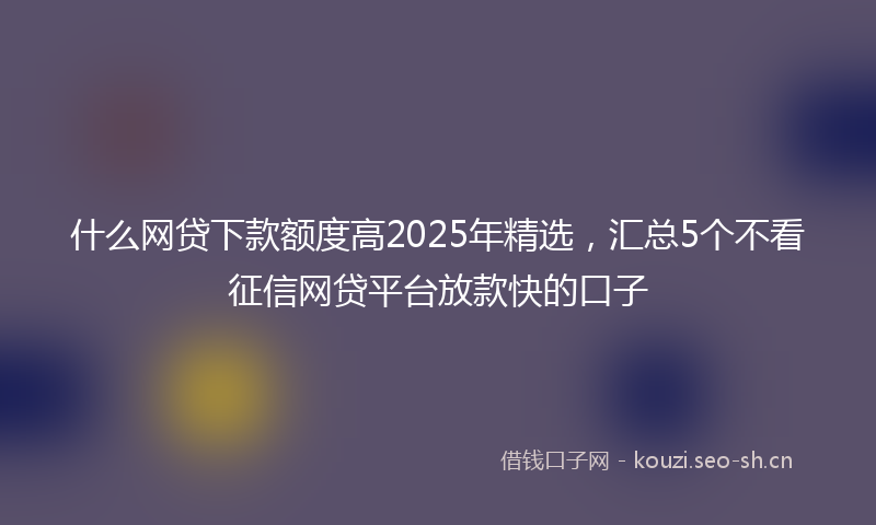 什么网贷下款额度高2025年精选，汇总5个不看征信网贷平台放款快的口子
