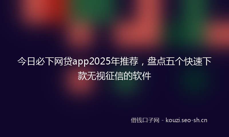 今日必下网贷app2025年推荐，盘点五个快速下款无视征信的软件