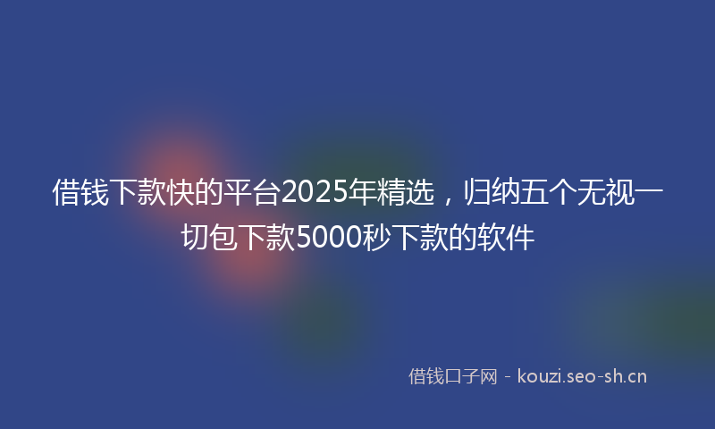 借钱下款快的平台2025年精选,归纳五个无视一切包下款5000秒下款的软件