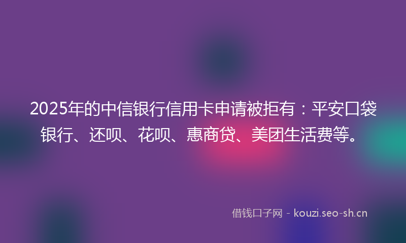 2025年的中信银行信用卡申请被拒有：平安口袋银行、还呗、花呗、惠商贷、美团生活费等。