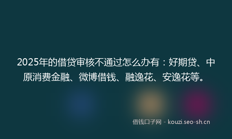 2025年的借贷审核不通过怎么办有:好期贷、中原消费金融、微博借钱、融逸花、安逸花等。