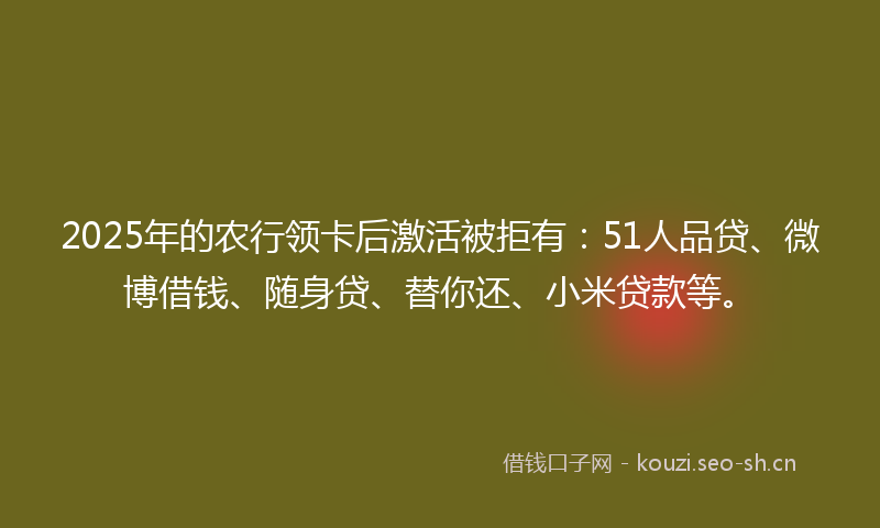 2025年的农行领卡后激活被拒有：51人品贷、微博借钱、随身贷、替你还、小米贷款等。
