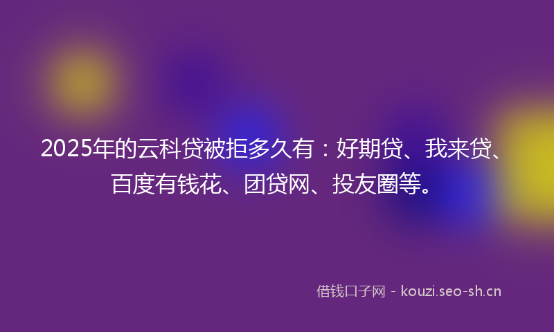 2025年的云科贷被拒多久有：好期贷、我来贷、百度有钱花、团贷网、投友圈等。