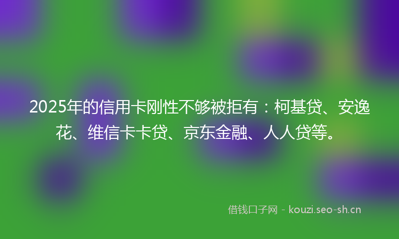 2025年的信用卡刚性不够被拒有：柯基贷、安逸花、维信卡卡贷、京东金融、人人贷等。