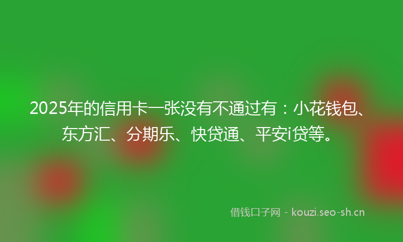 2025年的信用卡一张没有不通过有：小花钱包、东方汇、分期乐、快贷通、平安i贷等。