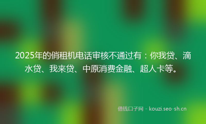 2025年的俏租机电话审核不通过有：你我贷、滴水贷、我来贷、中原消费金融、超人卡等。