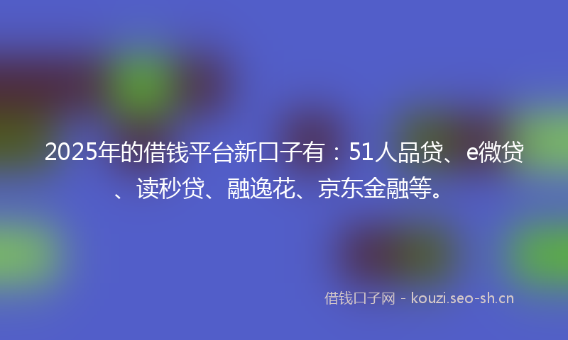 2025年的借钱平台新口子有:51人品贷、e微贷、读秒贷、融逸花、京东金融等。