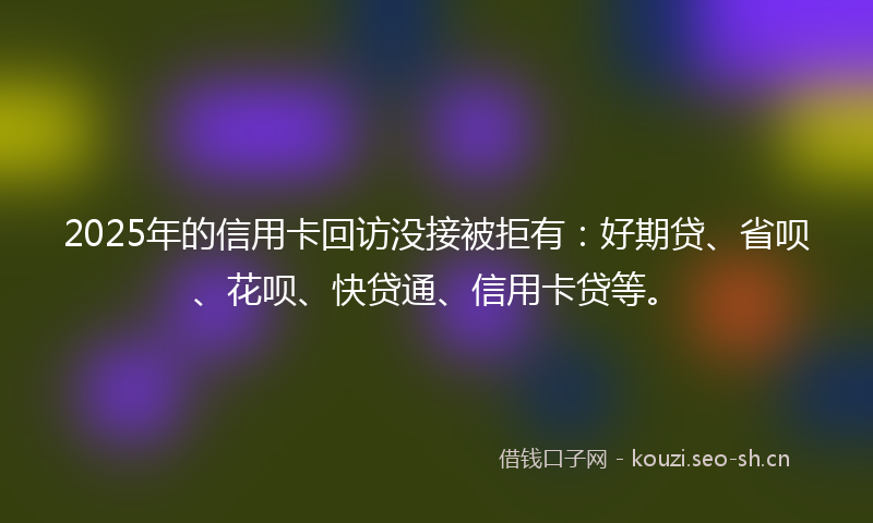 2025年的信用卡回访没接被拒有：好期贷、省呗、花呗、快贷通、信用卡贷等。