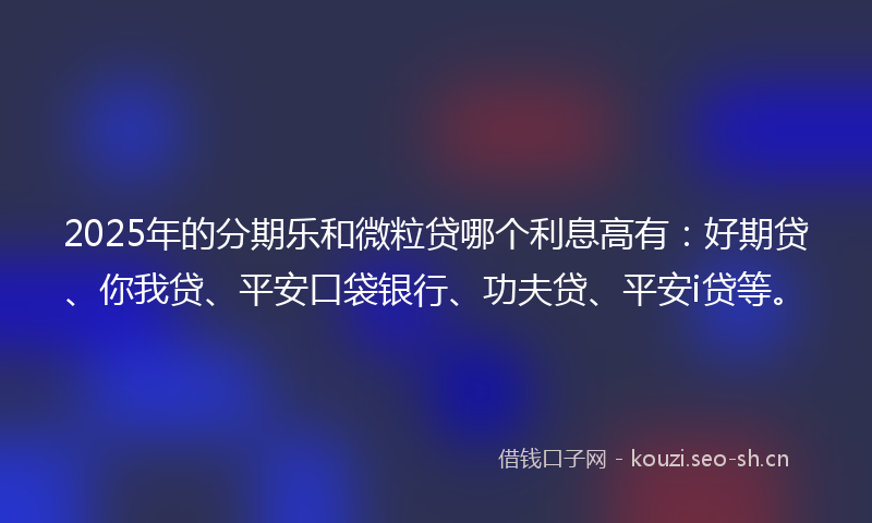 2025年的分期乐和微粒贷哪个利息高有：好期贷、你我贷、平安口袋银行、功夫贷、平安i贷等。