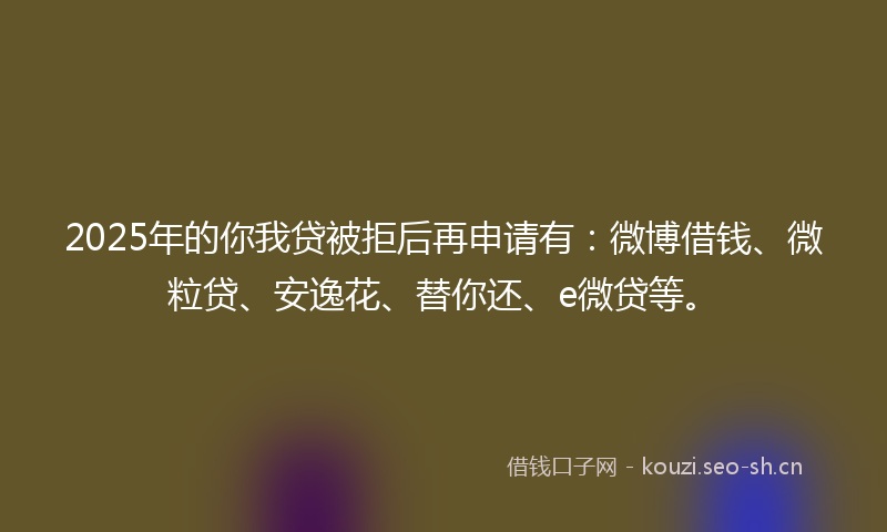 2025年的你我贷被拒后再申请有：微博借钱、微粒贷、安逸花、替你还、e微贷等。