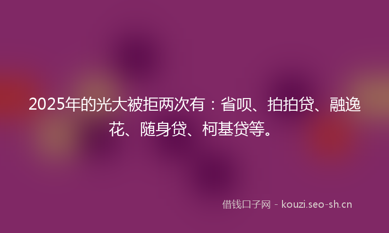 2025年的光大被拒两次有：省呗、拍拍贷、融逸花、随身贷、柯基贷等。
