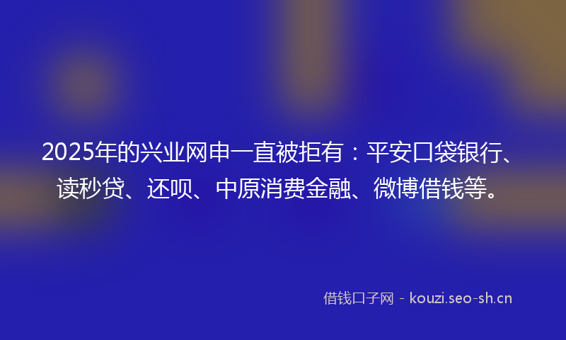 2025年的兴业网申一直被拒有：平安口袋银行、读秒贷、还呗、中原消费金融、微博借钱等。