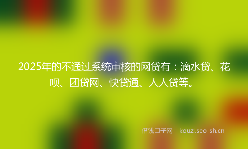 2025年的不通过系统审核的网贷有：滴水贷、花呗、团贷网、快贷通、人人贷等。