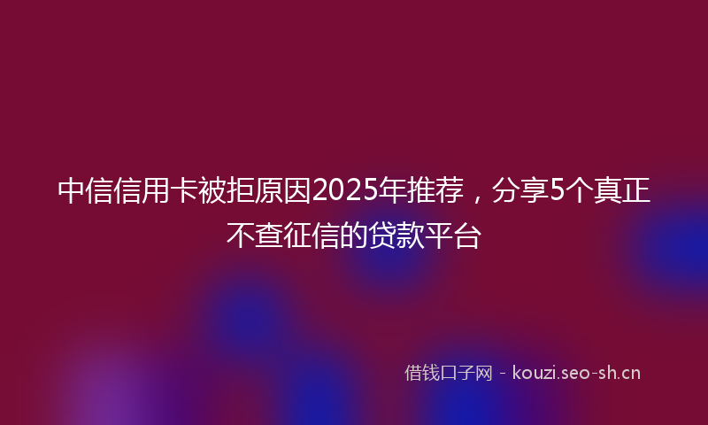 中信信用卡被拒原因2025年推荐，分享5个真正不查征信的贷款平台