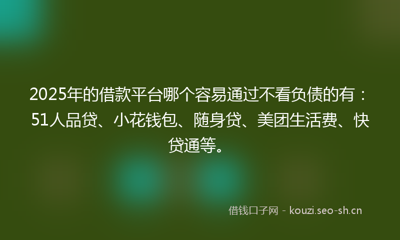 2025年的借款平台哪个容易通过不看负债的有：51人品贷、小花钱包、随身贷、美团生活费、快贷通等。
