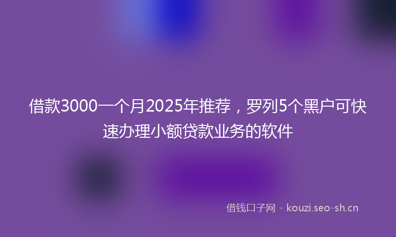 借款3000一个月2025年推荐，罗列5个黑户可快速办理小额贷款业务的软件