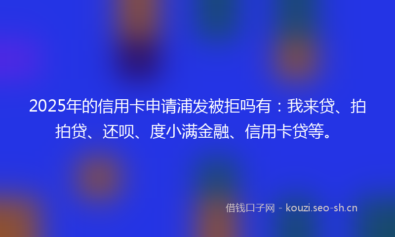 2025年的信用卡申请浦发被拒吗有：我来贷、拍拍贷、还呗、度小满金融、信用卡贷等。