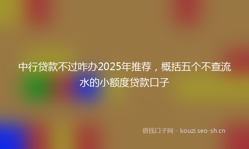 中行贷款不过咋办2025年推荐，概括五个不查流水的小额度贷款口子