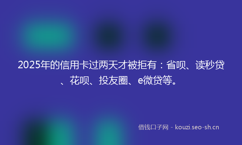 2025年的信用卡过两天才被拒有：省呗、读秒贷、花呗、投友圈、e微贷等。