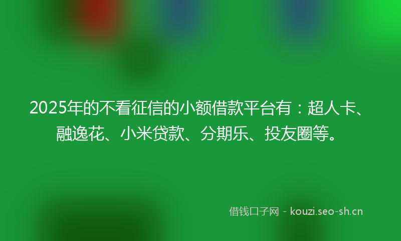 2025年的不看征信的小额借款平台有：超人卡、融逸花、小米贷款、分期乐、投友圈等。