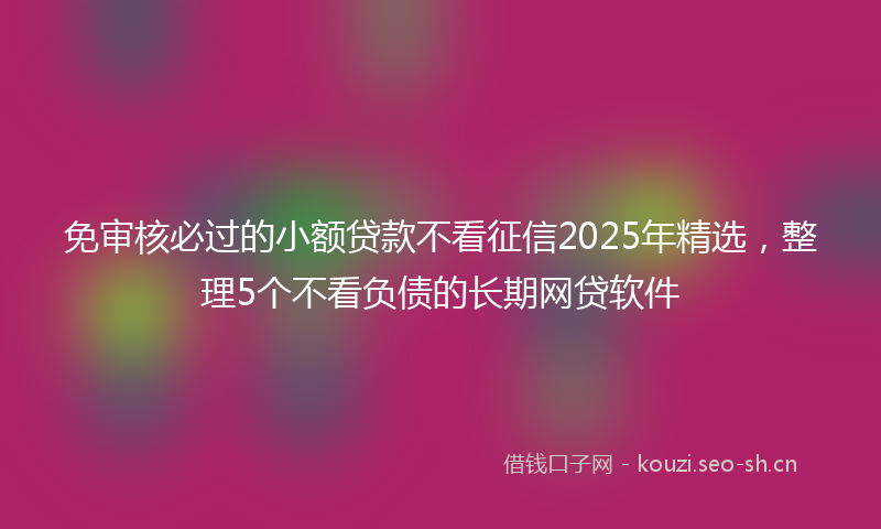 免审核必过的小额贷款不看征信2025年精选，整理5个不看负债的长期网贷软件