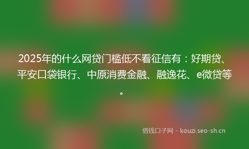 2025年的什么网贷门槛低不看征信有：好期贷、平安口袋银行、中原消费金融、融逸花、e微贷等。