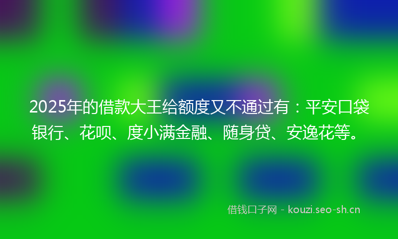 2025年的借款大王给额度又不通过有：平安口袋银行、花呗、度小满金融、随身贷、安逸花等。