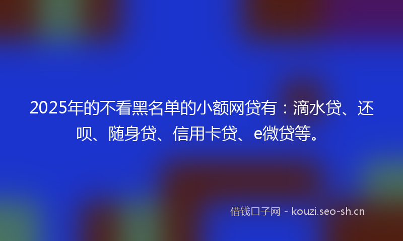 2025年的不看黑名单的小额网贷有:滴水贷、还呗、随身贷、信用卡贷、e微贷等。