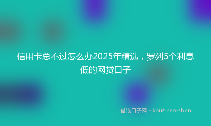 信用卡总不过怎么办2025年精选，罗列5个利息低的网贷口子