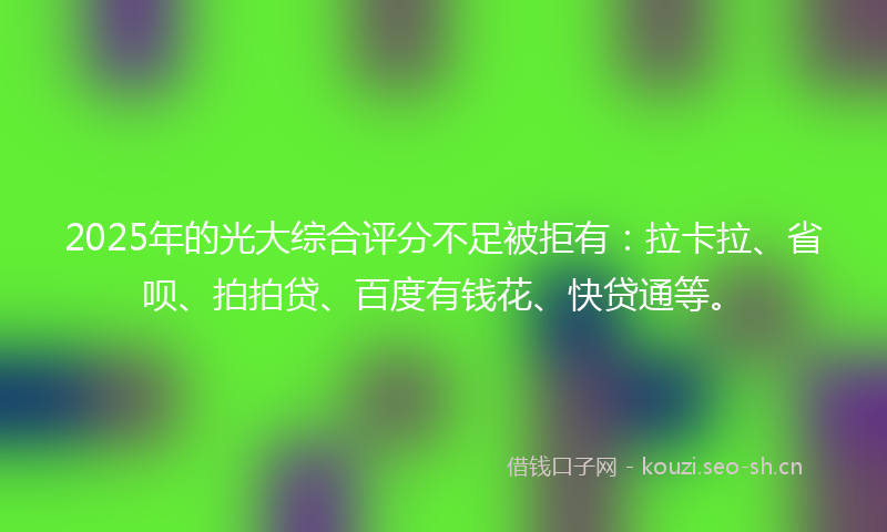 2025年的光大综合评分不足被拒有:拉卡拉、省呗、拍拍贷、百度有钱花、快贷通等。